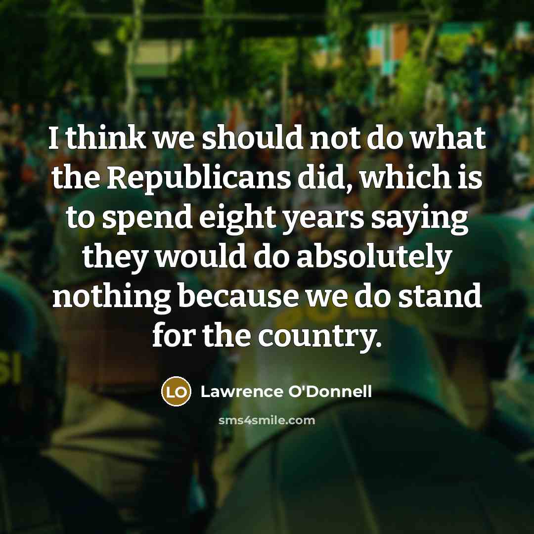 “I think we should not do what the Republicans did, which is to spend eight years saying they would do absolutely nothing because we do stand for the country.” quote by Lawrence O'Donnell