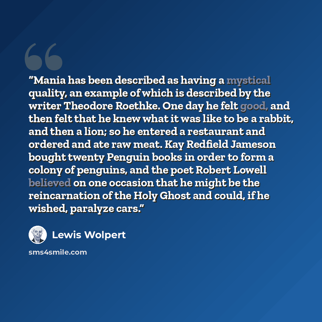 “Mania has been described as having a mystical quality, an example of which is described by the writer Theodore Roethke. One day he felt good, and then felt that he knew what it was like to be a rabbit, and then a lion; so he entered a restaurant and ordered and ate raw meat. Kay Redfield Jameson…” quote by Lewis Wolpert