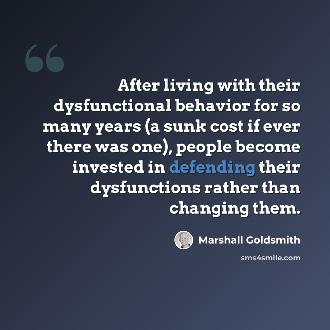 “After living with their dysfunctional behavior for so many years (a sunk cost if ever there was one), people become invested in defending their dysfunctions rather than changing them.” quote by Marshall Goldsmith