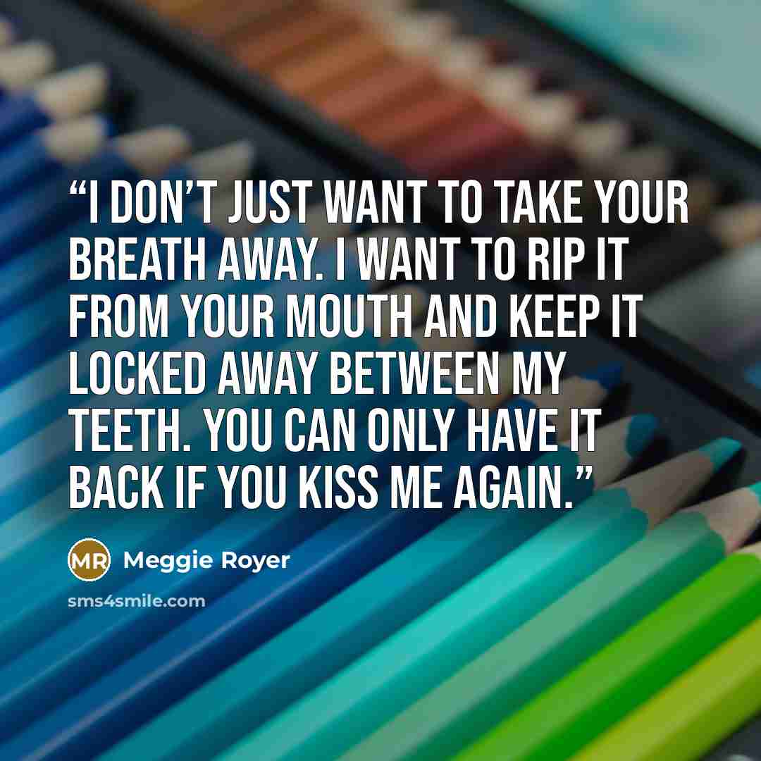 “I don’t just want to take your breath away. I want to rip it from your mouth and keep it locked away between my teeth. You can only have it back if you kiss me again.” quote by Meggie Royer