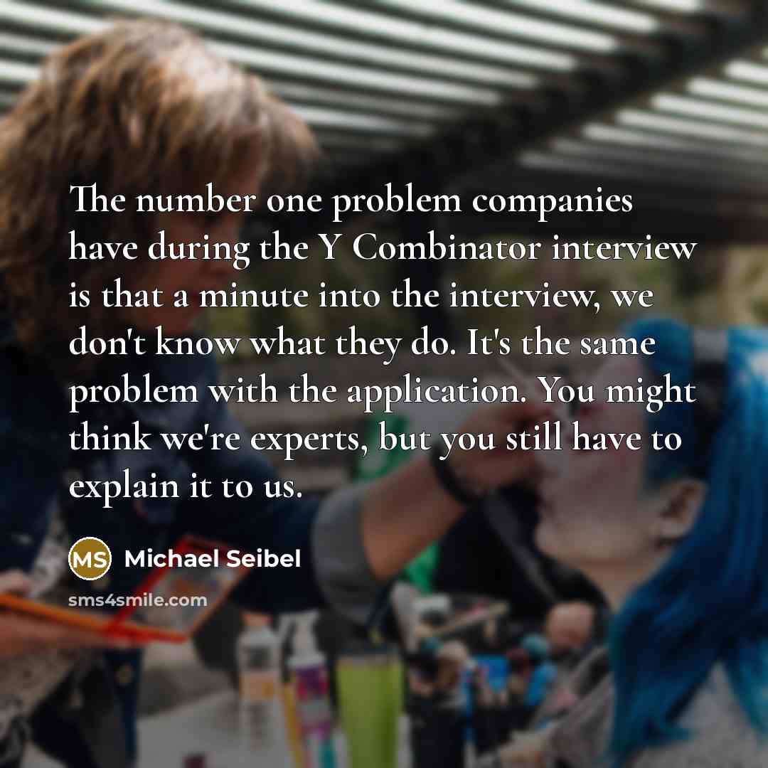 “The number one problem companies have during the Y Combinator interview is that a minute into the interview, we don't know what they do. It's the same problem with the application. You might think we're experts, but you still have to explain it to us.” quote by Michael Seibel