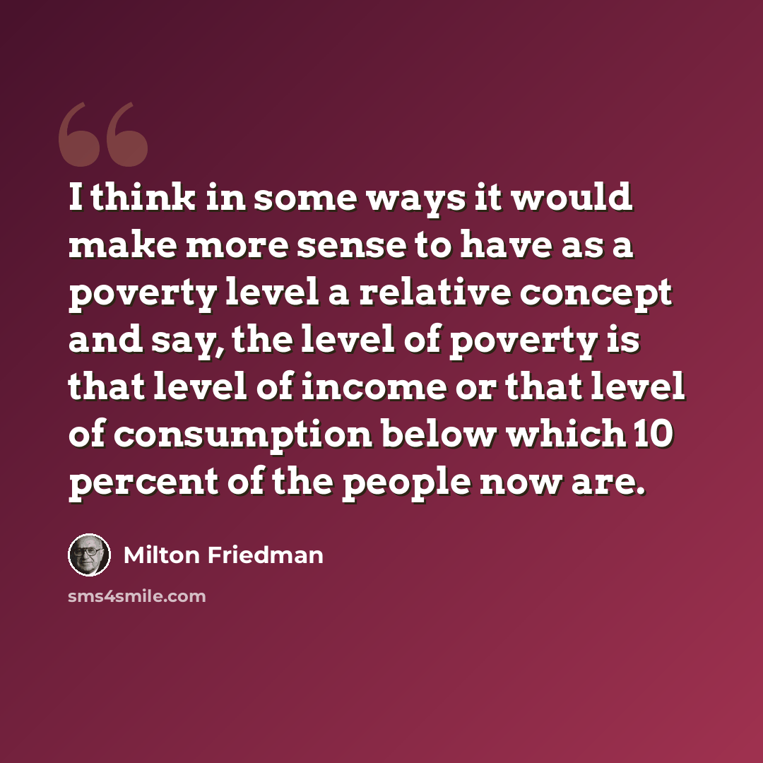 “I think in some ways it would make more sense to have as a poverty level a relative concept and say, the level of poverty is that level of income or that level of consumption below which 10 percent of the people now are.” quote by Milton Friedman