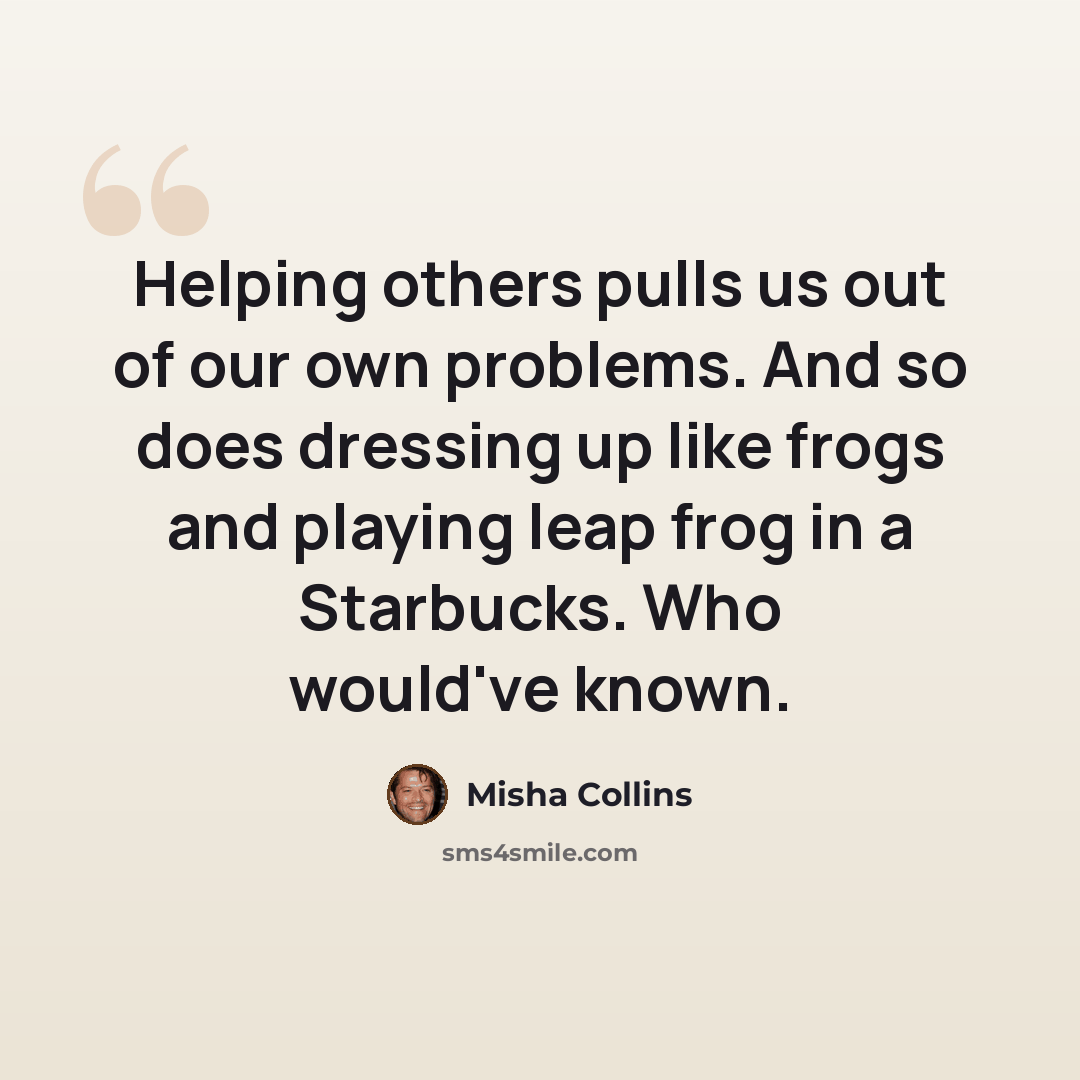 “Helping others pulls us out of our own problems. And so does dressing up like frogs and playing leap frog in a Starbucks. Who would've known.” quote by Misha Collins