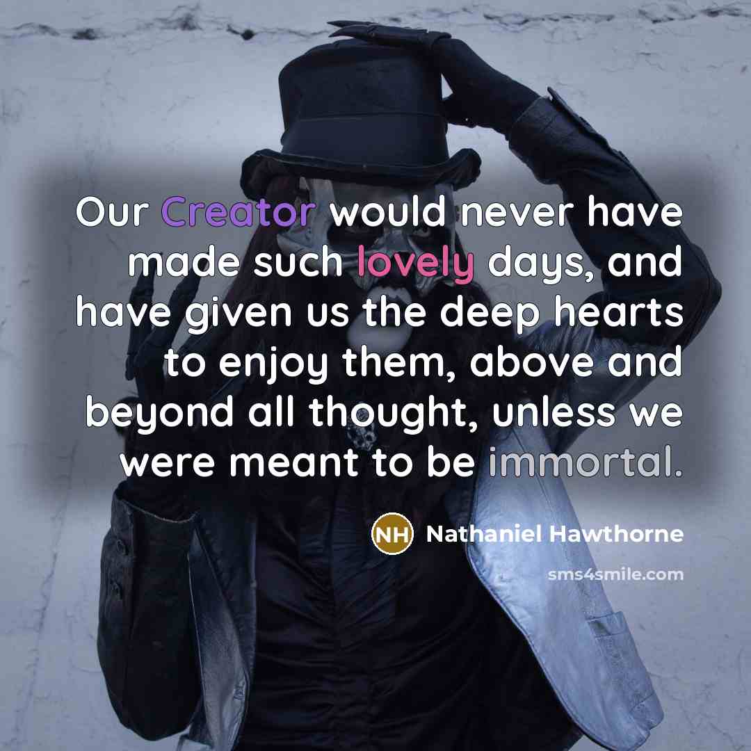 “Our Creator would never have made such lovely days, and have given us the deep hearts to enjoy them, above and beyond all thought, unless we were meant to be immortal.” quote by Nathaniel Hawthorne