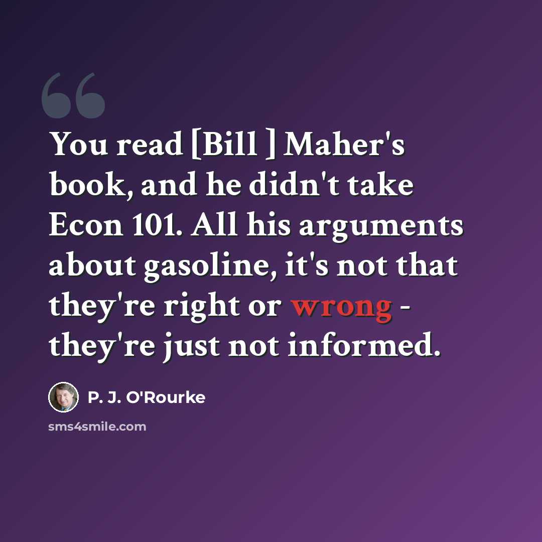 “You read [Bill ] Maher's book, and he didn't take Econ 101. All his arguments about gasoline, it's not that they're right or wrong - they're just not informed.” quote by P. J. O'Rourke