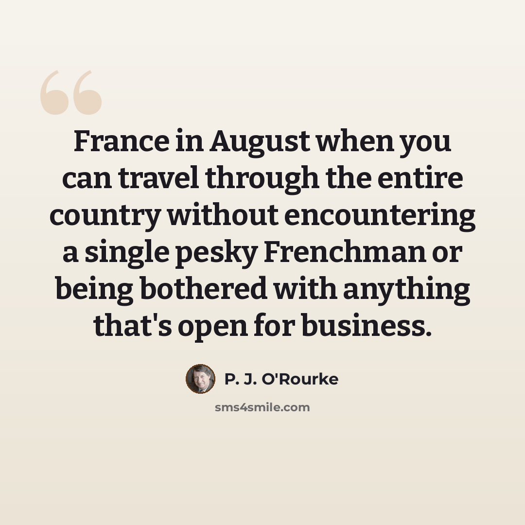 “France in August when you can travel through the entire country without encountering a single pesky Frenchman or being bothered with anything that's open for business.” quote by P. J. O'Rourke