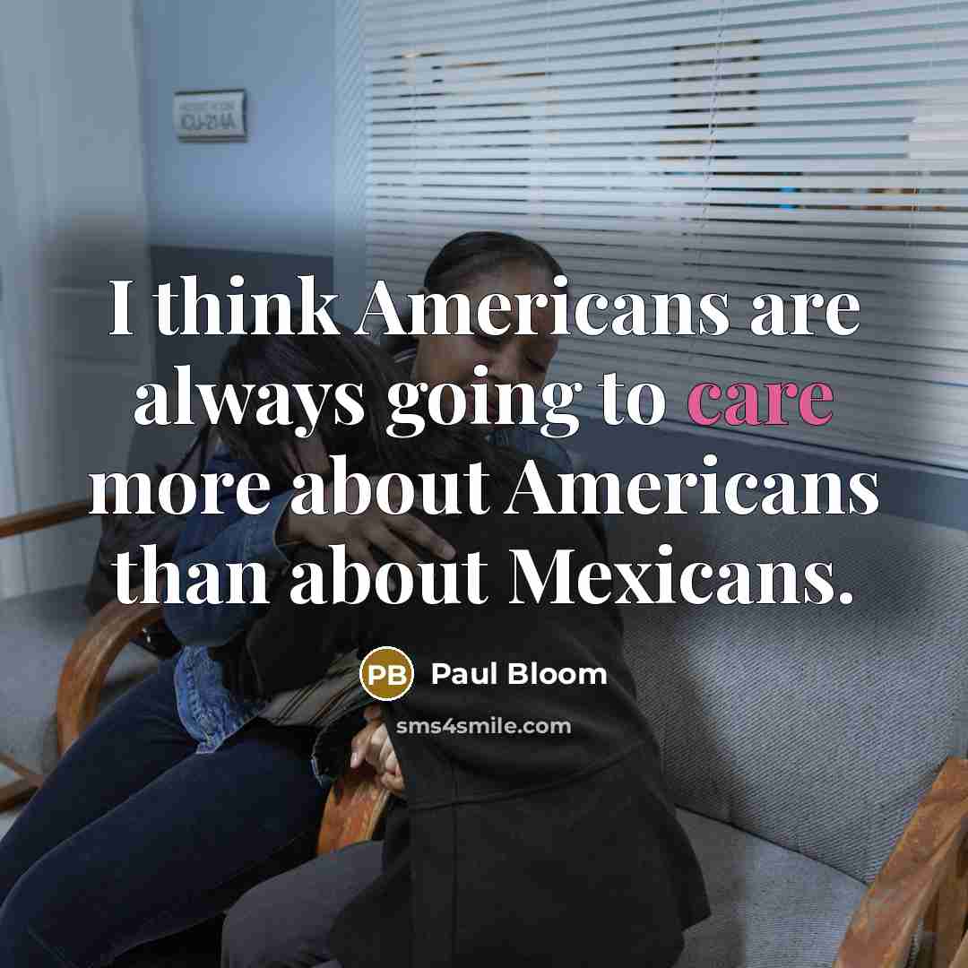 “I think Americans are always going to care more about Americans than about Mexicans.” quote by Paul Bloom