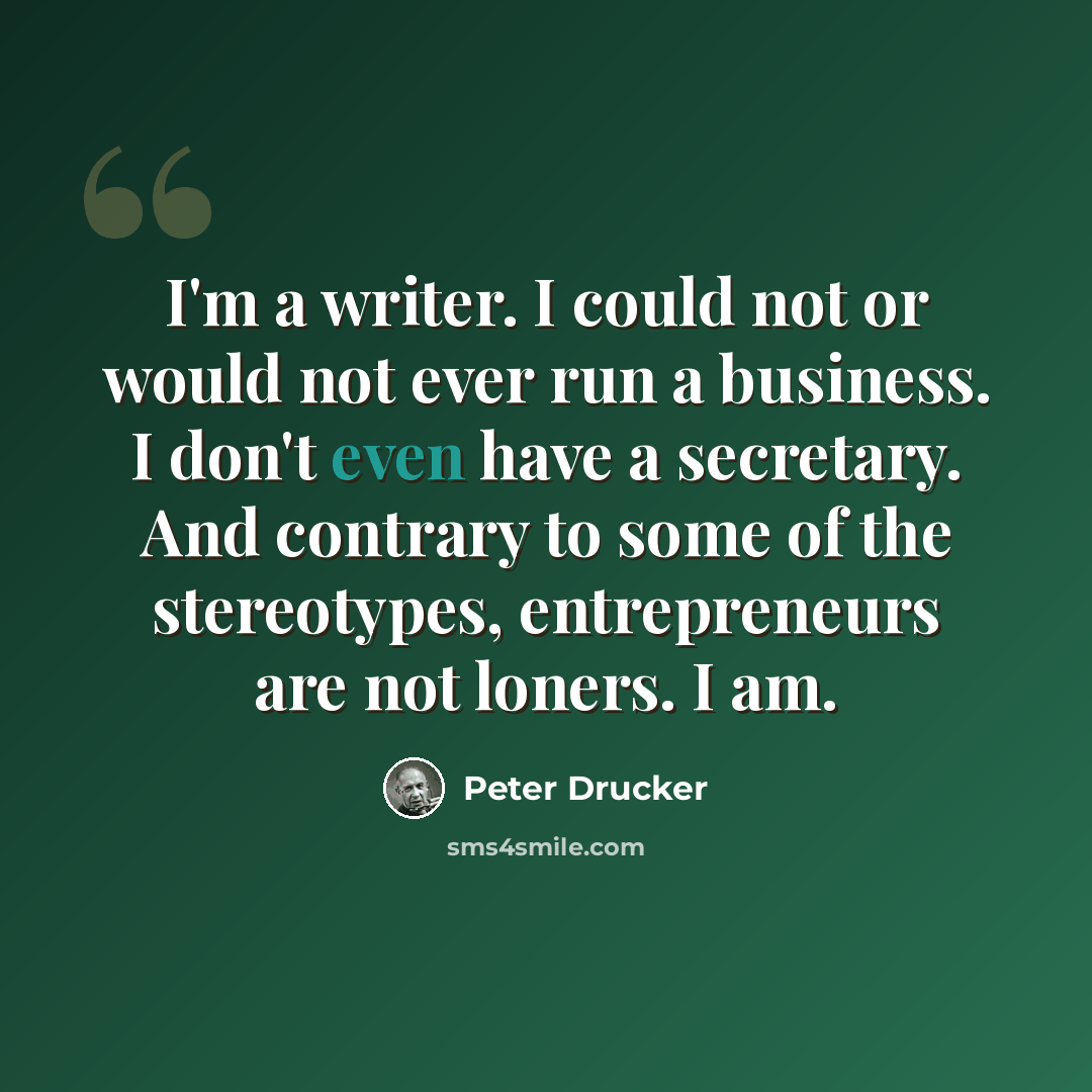“I'm a writer. I could not or would not ever run a business. I don't even have a secretary. And contrary to some of the stereotypes, entrepreneurs are not loners. I am.” quote by Peter Drucker