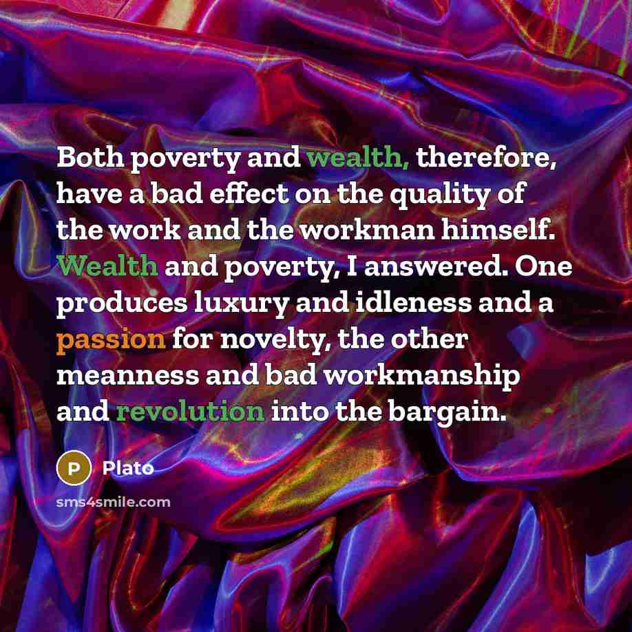 “Both poverty and wealth, therefore, have a bad effect on the quality of the work and the workman himself. Wealth and poverty, I answered. One produces luxury and idleness and a passion for novelty, the other meanness and bad workmanship and revolution into the bargain.” quote by Plato