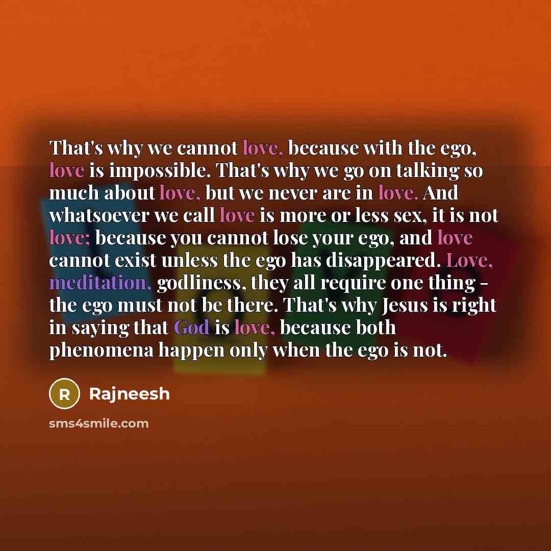 “That's why we cannot love, because with the ego, love is impossible. That's why we go on talking so much about love, but we never are in love. And whatsoever we call love is more or less sex, it is not love; because you cannot lose your ego, and love cannot exist unless the ego has disappeared…” quote by Rajneesh