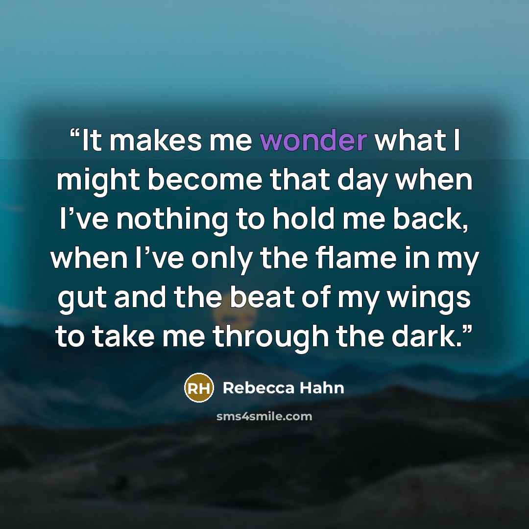 “It makes me wonder what I might become that day when I've nothing to hold me back, when I've only the flame in my gut and the beat of my wings to take me through the dark.” quote by Rebecca Hahn