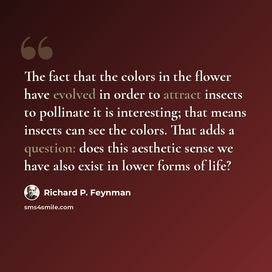 “The fact that the colors in the flower have evolved in order to attract insects to pollinate it is interesting; that means insects can see the colors. That adds a question: does this aesthetic sense we have also exist in lower forms of life?” quote by Richard P. Feynman
