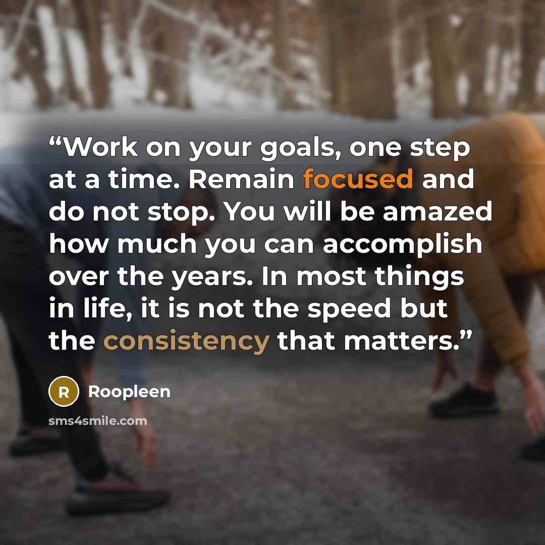 “Work on your goals, one step at a time. Remain focused and do not stop. You will be amazed how much you can accomplish over the years. In most things in life, it is not the speed but the consistency that matters.” quote by Roopleen
