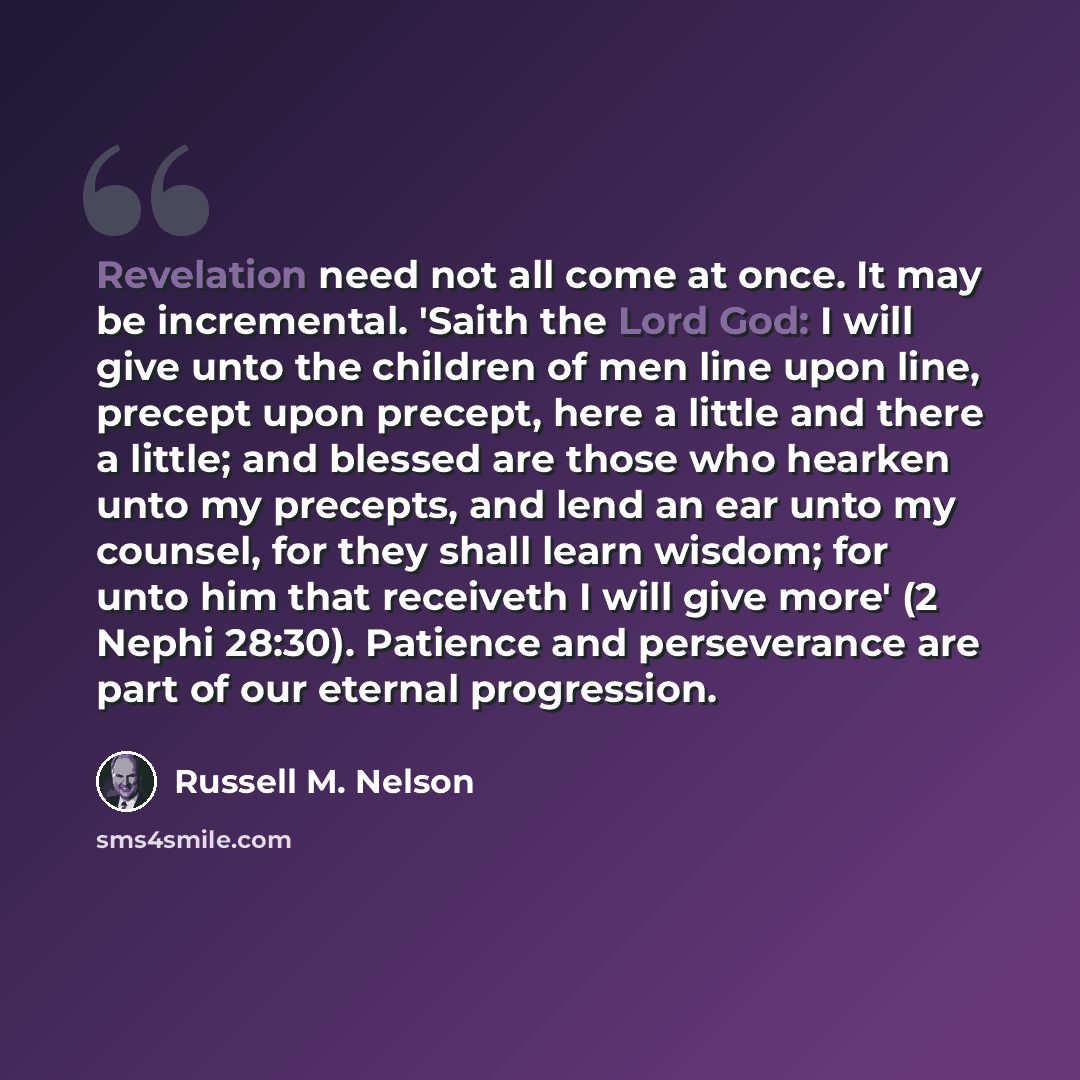 “Revelation need not all come at once. It may be incremental. 'Saith the Lord God: I will give unto the children of men line upon line, precept upon precept, here a little and there a little; and blessed are those who hearken unto my precepts, and lend an ear unto my counsel, for they shall learn…” quote by Russell M. Nelson