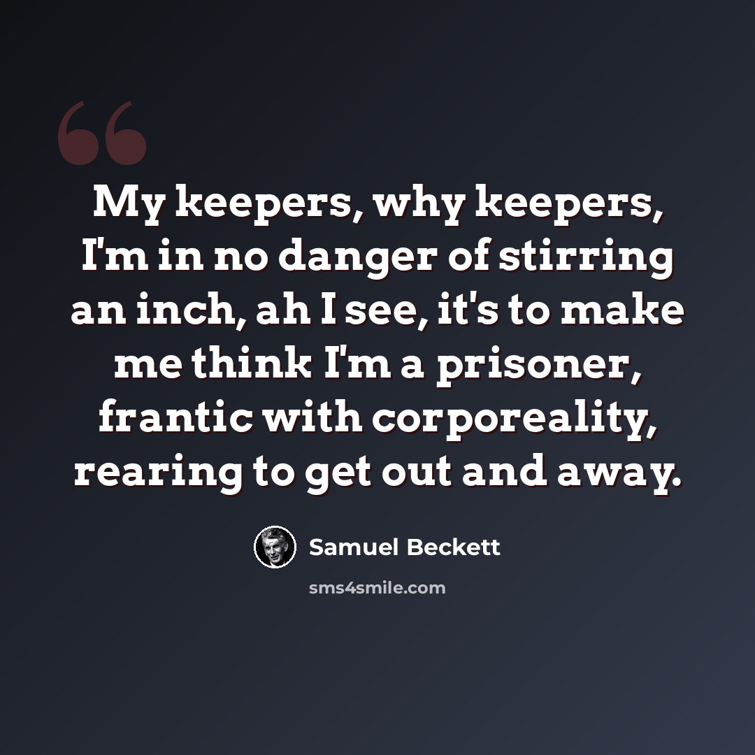 “My keepers, why keepers, I'm in no danger of stirring an inch, ah I see, it's to make me think I'm a prisoner, frantic with corporeality, rearing to get out and away.” quote by Samuel Beckett