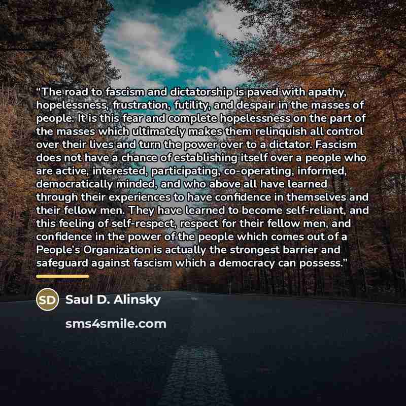 “The road to fascism and dictatorship is paved with apathy, hopelessness, frustration, futility, and despair in the masses of people. It is this fear and complete hopelessness on the part of the masses which ultimately makes them relinquish all control over their lives and turn the power over to a…” quote by Saul D. Alinsky