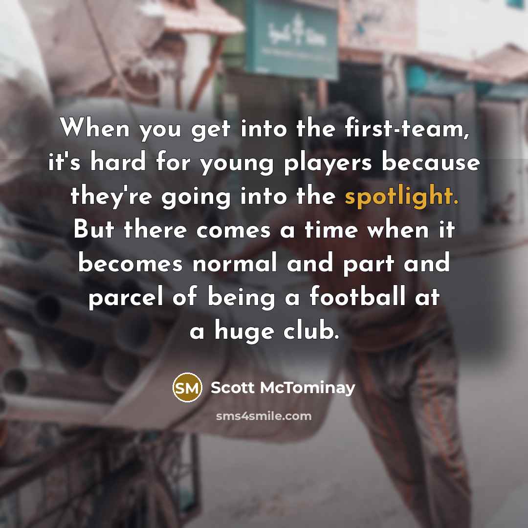 “When you get into the first-team, it's hard for young players because they're going into the spotlight. But there comes a time when it becomes normal and part and parcel of being a football at a huge club.” quote by Scott McTominay