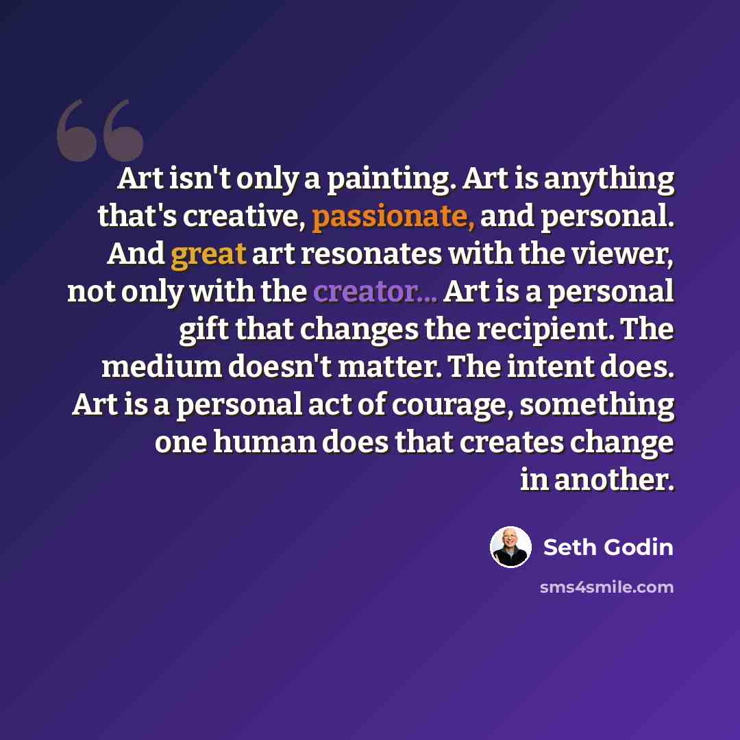 “Art isn't only a painting. Art is anything that's creative, passionate, and personal. And great art resonates with the viewer, not only with the creator... Art is a personal gift that changes the recipient. The medium doesn't matter. The intent does. Art is a personal act of courage, something one…” quote by Seth Godin