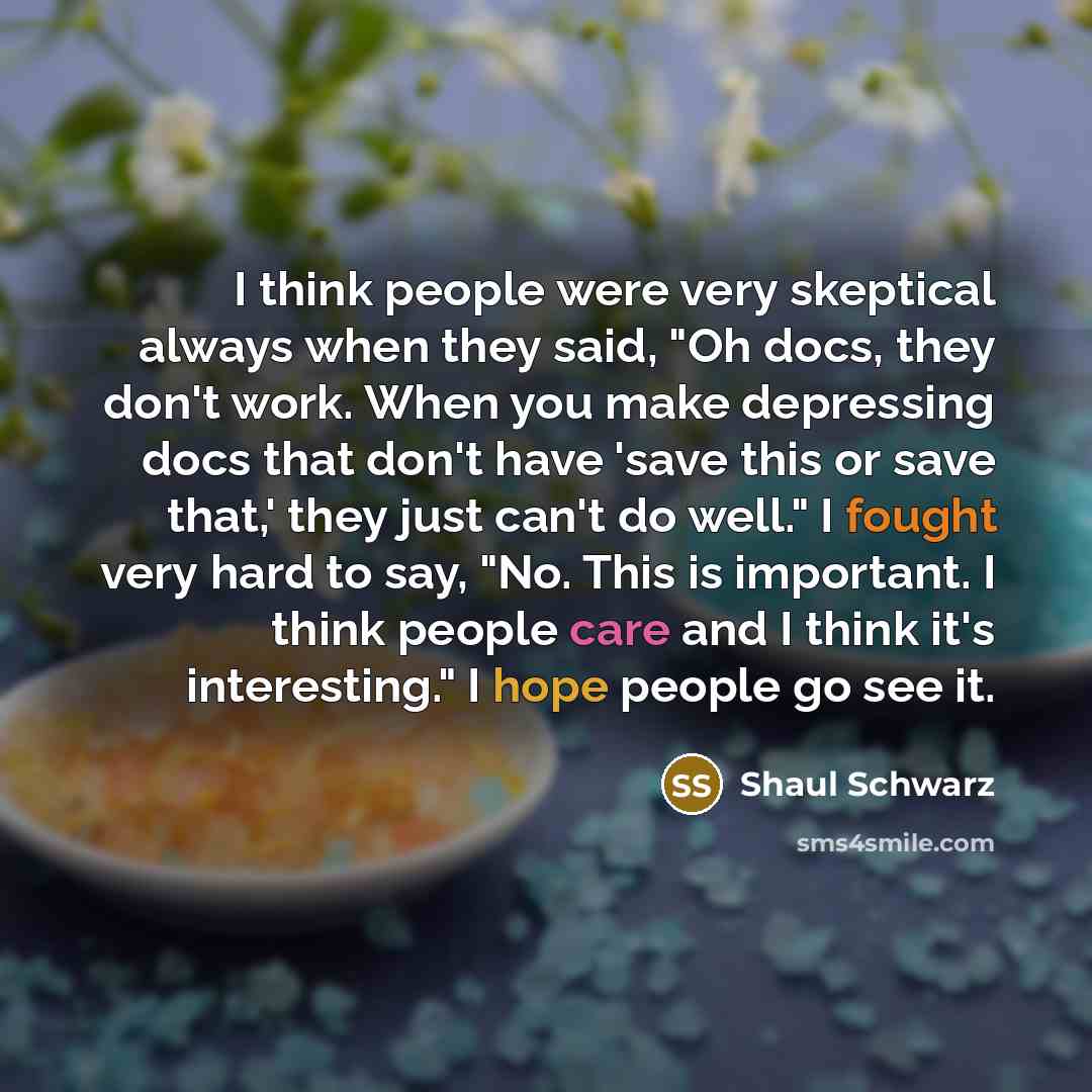 “I think people were very skeptical always when they said, "Oh docs, they don't work. When you make depressing docs that don't have 'save this or save that,' they just can't do well." I fought very hard to say, "No. This is important. I think people care and I think it's interesting." I hope people…” quote by Shaul Schwarz