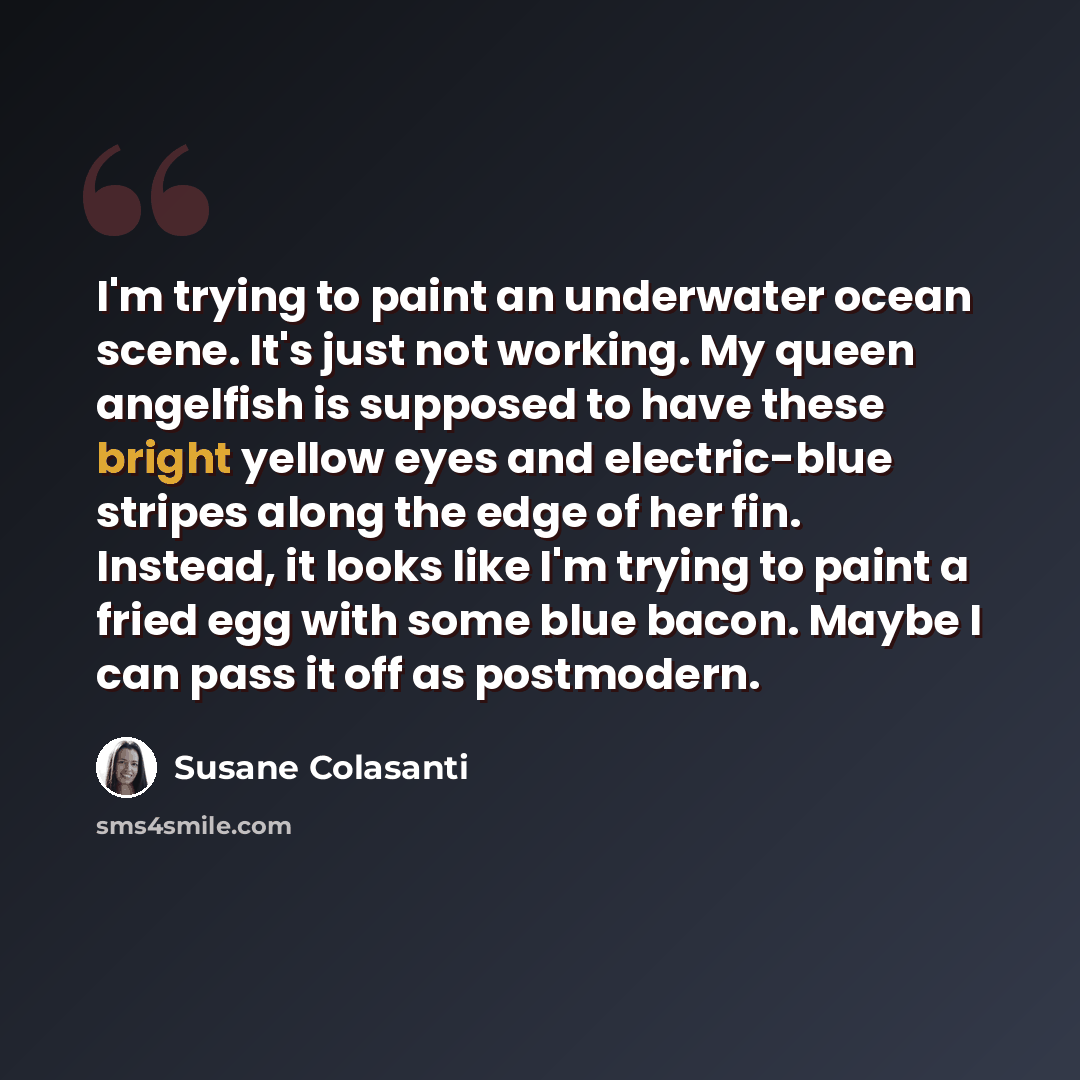 “I'm trying to paint an underwater ocean scene. It's just not working. My queen angelfish is supposed to have these bright yellow eyes and electric-blue stripes along the edge of her fin. Instead, it looks like I'm trying to paint a fried egg with some blue bacon. Maybe I can pass it off as…” quote by Susane Colasanti