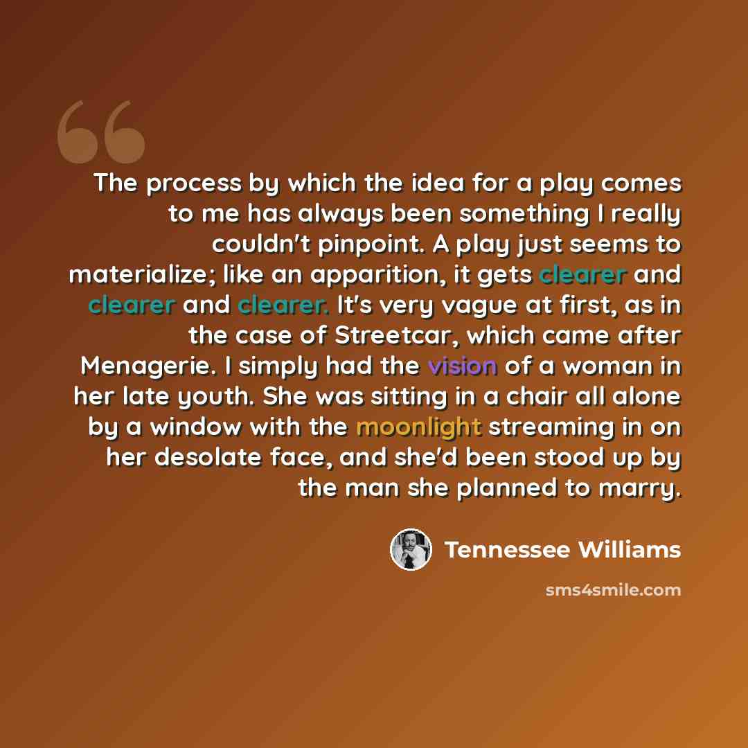 “The process by which the idea for a play comes to me has always been something I really couldn't pinpoint. A play just seems to materialize; like an apparition, it gets clearer and clearer and clearer. It's very vague at first, as in the case of Streetcar, which came after Menagerie. I simply had…” quote by Tennessee Williams