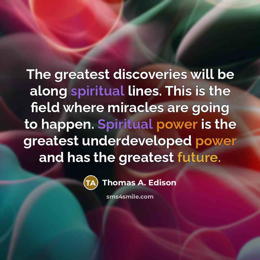 “The greatest discoveries will be along spiritual lines. This is the field where miracles are going to happen. Spiritual power is the greatest underdeveloped power and has the greatest future.” quote by Thomas A. Edison