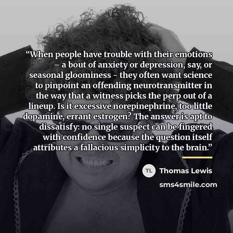“When people have trouble with their emotions – a bout of anxiety or depression, say, or seasonal gloominess - they often want science to pinpoint an offending neurotransmitter in the way that a witness picks the perp out of a lineup. Is it excessive norepinephrine, too little dopamine, errant…” quote by Thomas Lewis