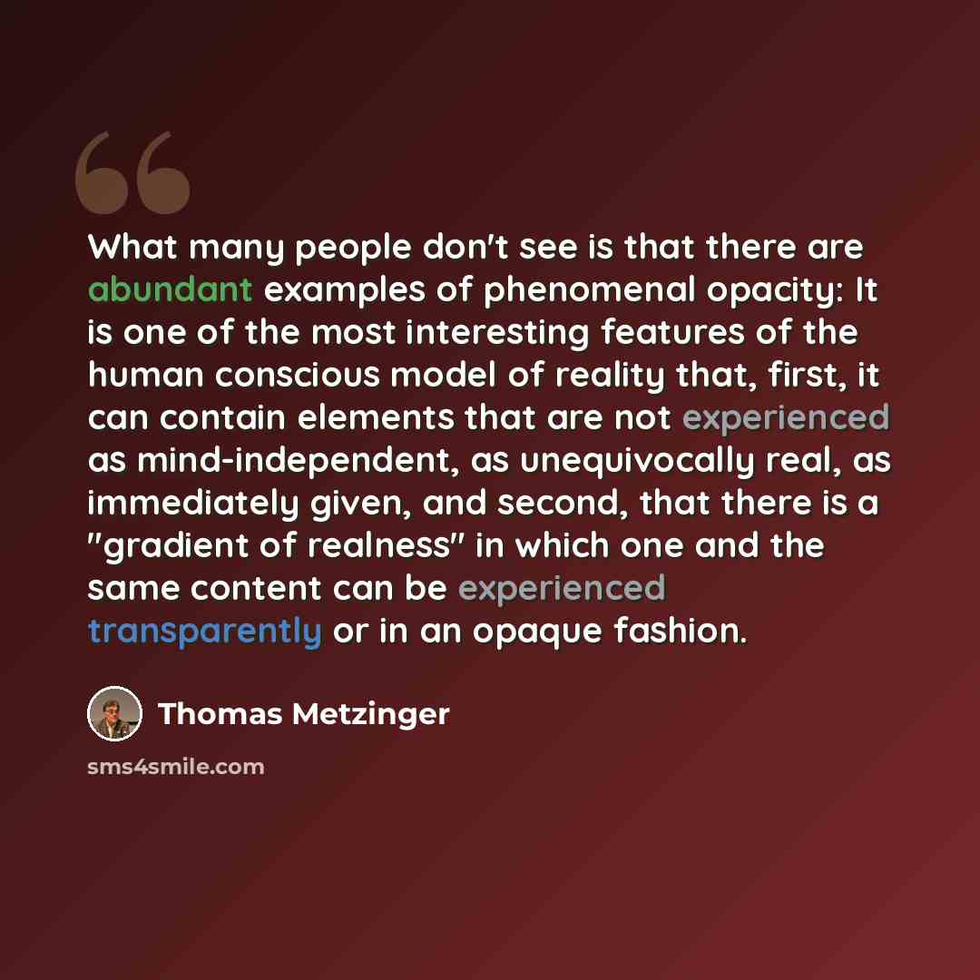 “What many people don't see is that there are abundant examples of phenomenal opacity: It is one of the most interesting features of the human conscious model of reality that, first, it can contain elements that are not experienced as mind-independent, as unequivocally real, as immediately given…” quote by Thomas Metzinger