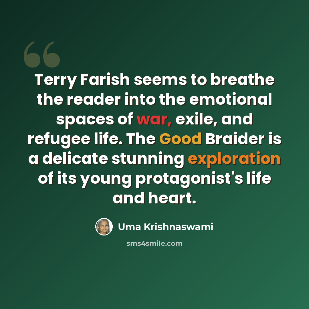 “Terry Farish seems to breathe the reader into the emotional spaces of war, exile, and refugee life. The Good Braider is a delicate stunning exploration of its young protagonist's life and heart.” quote by Uma Krishnaswami