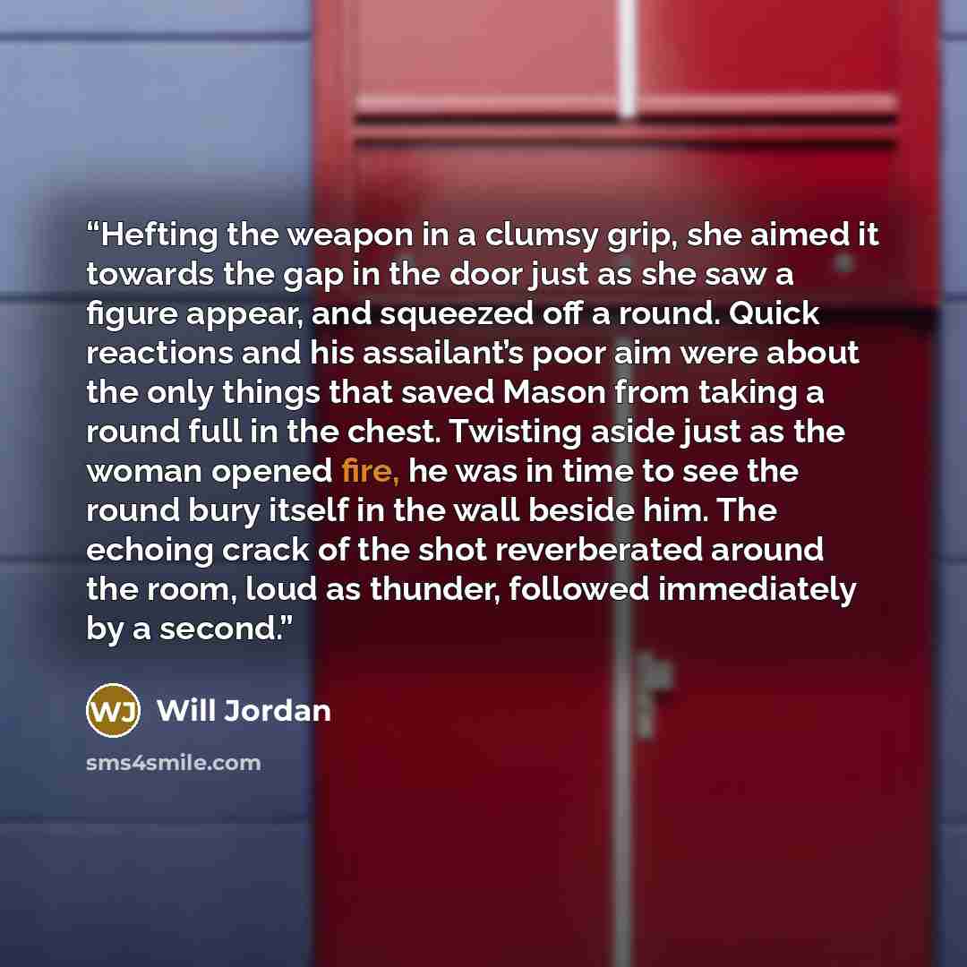 “Hefting the weapon in a clumsy grip, she aimed it towards the gap in the door just as she saw a figure appear, and squeezed off a round. Quick reactions and his assailant’s poor aim were about the only things that saved Mason from taking a round full in the chest. Twisting aside just as the woman…” quote by Will Jordan
