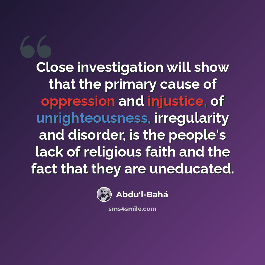 “Close investigation will show that the primary cause of oppression and injustice, of unrighteousness, irregularity and disorder, is the people's lack of religious faith and the fact that they are uneducated.” quote by Abdu'l-Bahá