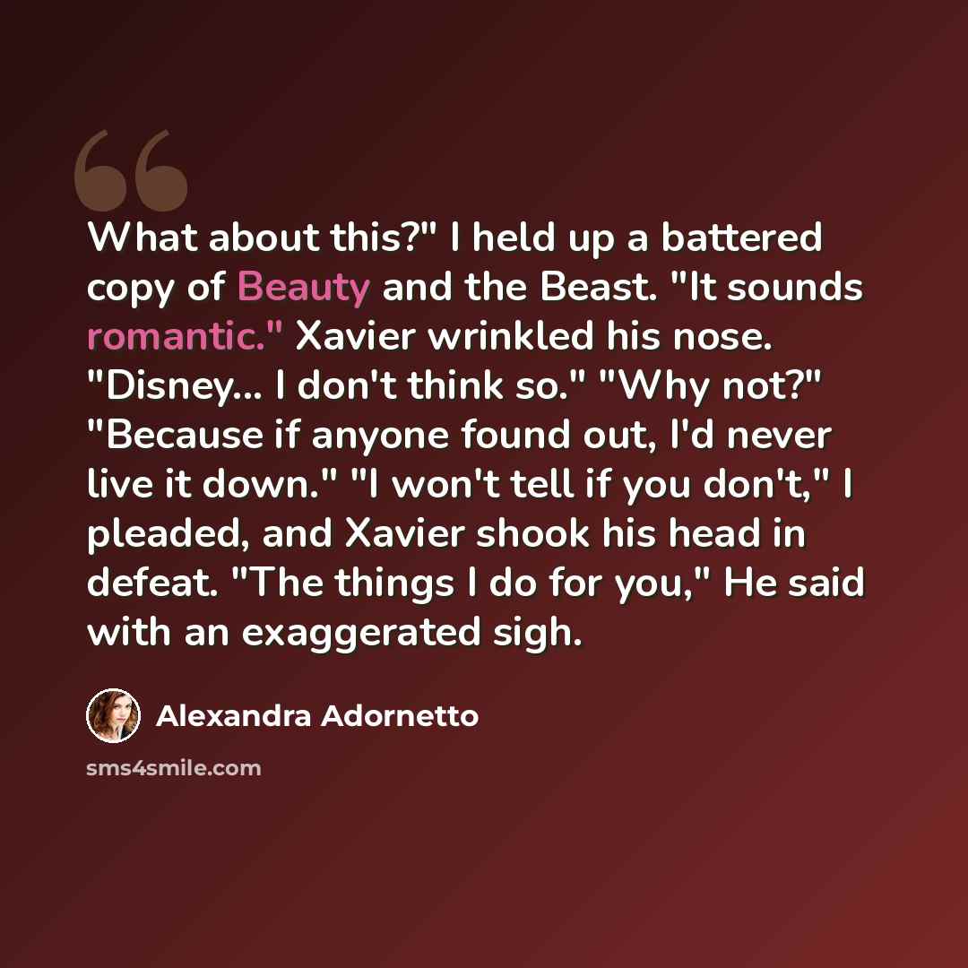 “What about this?" I held up a battered copy of Beauty and the Beast. "It sounds romantic." Xavier wrinkled his nose. "Disney... I don't think so." "Why not?" "Because if anyone found out, I'd never live it down." "I won't tell if you don't," I pleaded, and Xavier shook his head in defeat. "The…” quote by Alexandra Adornetto