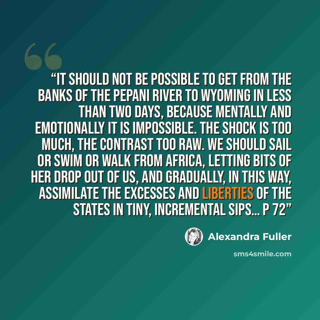 “It should not be possible to get from the banks of the Pepani River to Wyoming in less than two days, because mentally and emotionally it is impossible. The shock is too much, the contrast too raw. We should sail or swim or walk from Africa, letting bits of her drop out of us, and gradually, in…” quote by Alexandra Fuller