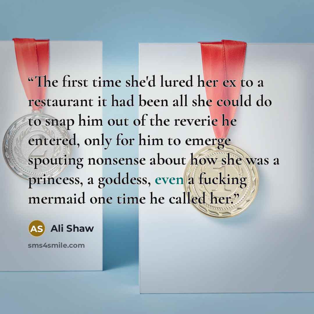 “The first time she'd lured her ex to a restaurant it had been all she could do to snap him out of the reverie he entered, only for him to emerge spouting nonsense about how she was a princess, a goddess, even a fucking mermaid one time he called her.” quote by Ali Shaw