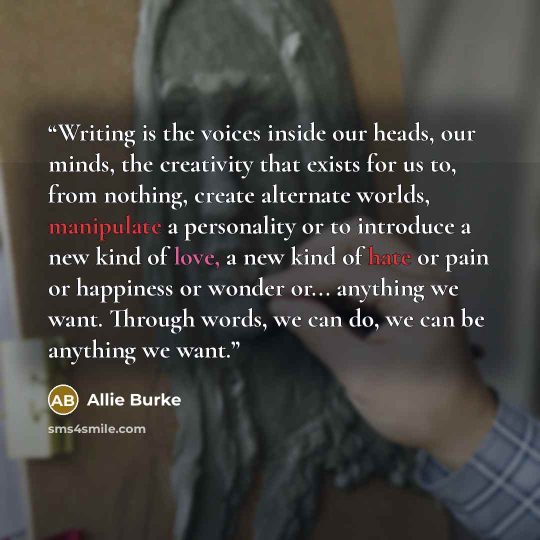 “Writing is the voices inside our heads, our minds, the creativity that exists for us to, from nothing, create alternate worlds, manipulate a personality or to introduce a new kind of love, a new kind of hate or pain or happiness or wonder or... anything we want. Through words, we can do, we can be…” quote by Allie Burke