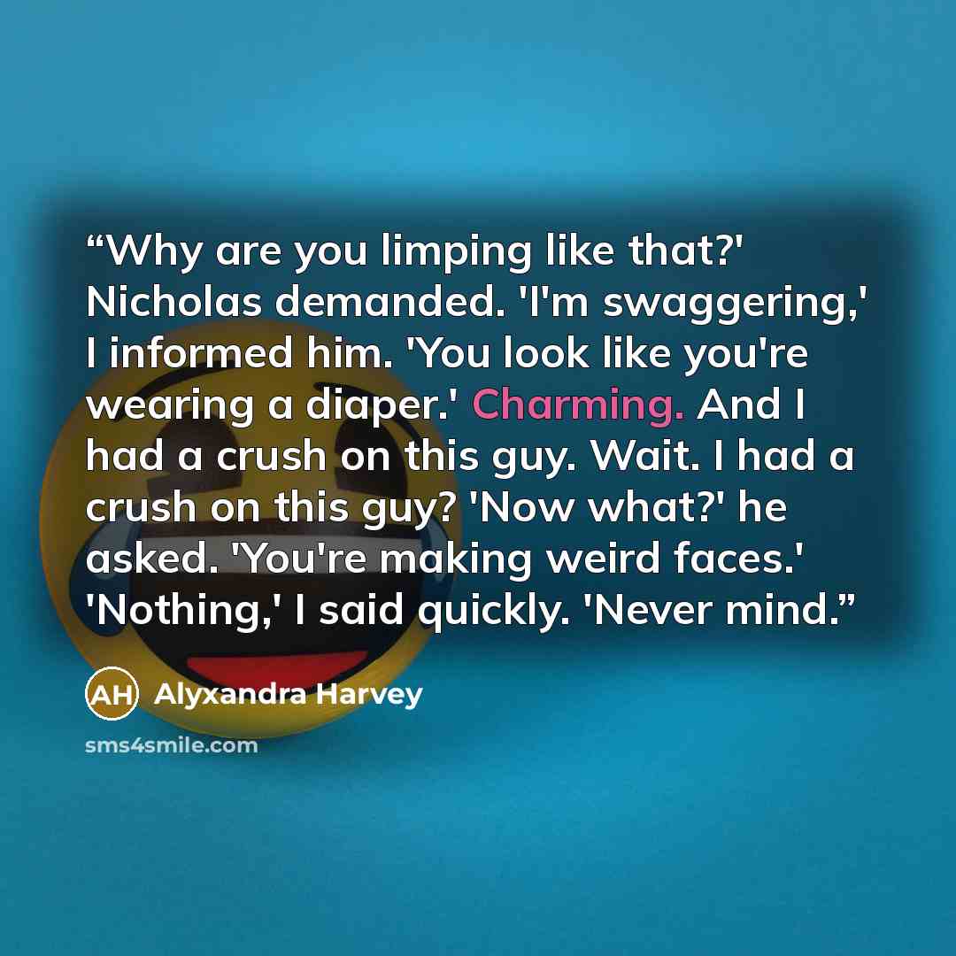 “Why are you limping like that?' Nicholas demanded. 'I'm swaggering,' I informed him. 'You look like you're wearing a diaper.' Charming. And I had a crush on this guy. Wait. I had a crush on this guy? 'Now what?' he asked. 'You're making weird faces.' 'Nothing,' I said quickly. 'Never mind.” quote by Alyxandra Harvey