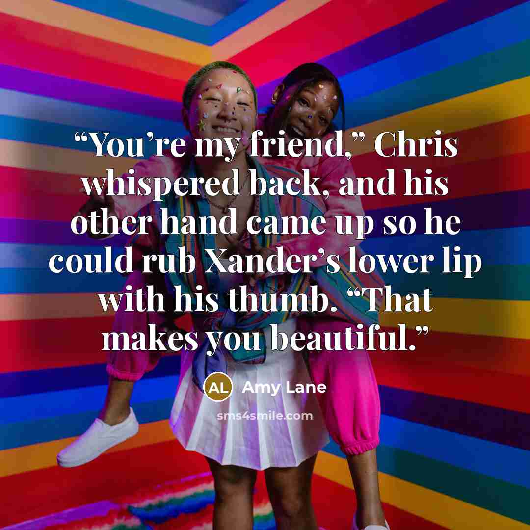 “You’re my friend,” Chris whispered back, and his other hand came up so he could rub Xander’s lower lip with his thumb. “That makes you beautiful.” quote by Amy Lane