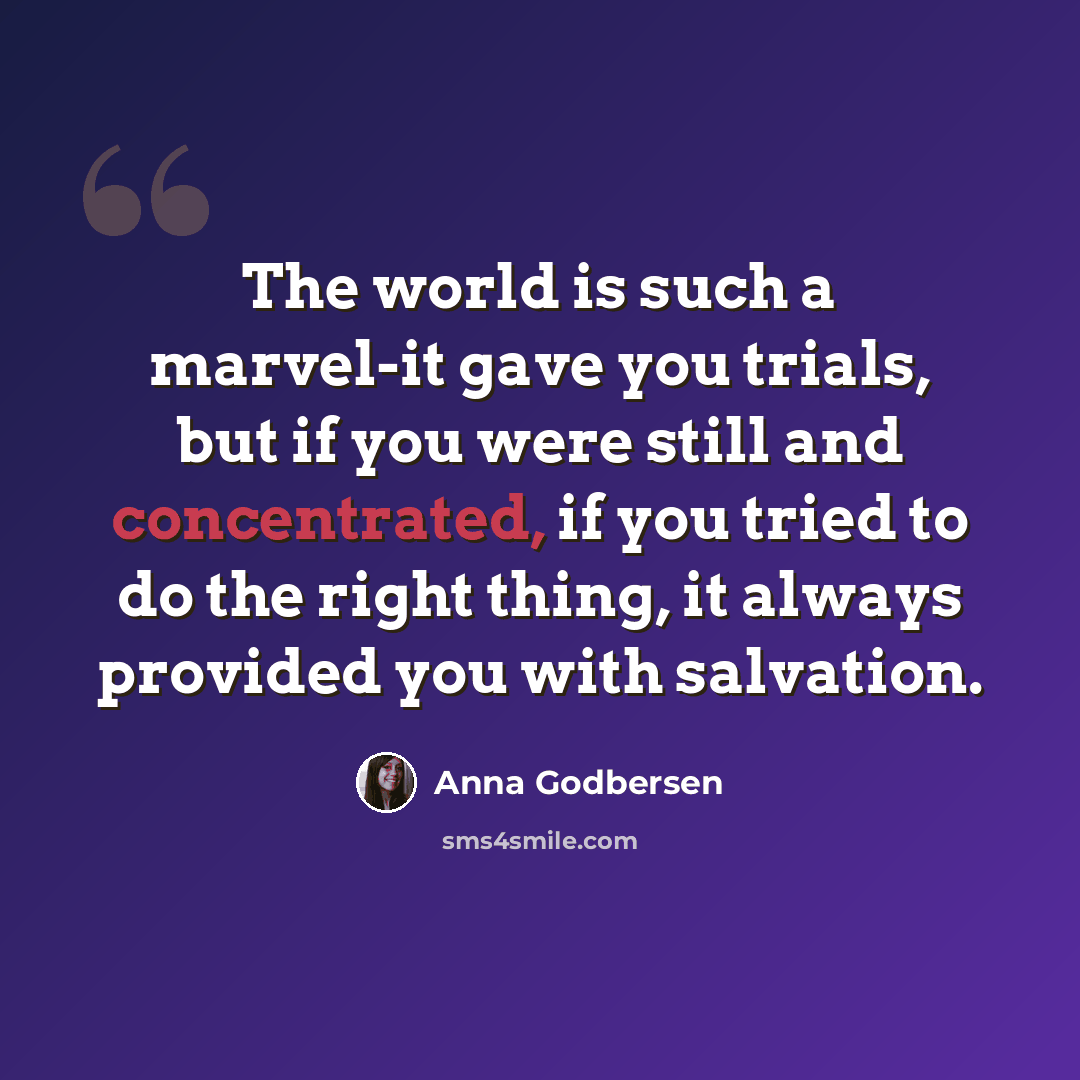 “The world is such a marvel-it gave you trials, but if you were still and concentrated, if you tried to do the right thing, it always provided you with salvation.” quote by Anna Godbersen