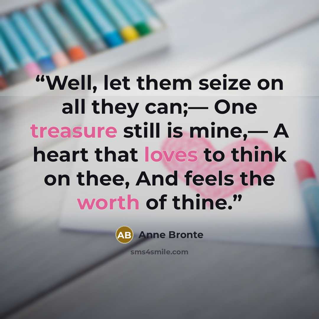 “Well, let them seize on all they can;— One treasure still is mine,— A heart that loves to think on thee, And feels the worth of thine.” quote by Anne Brontë