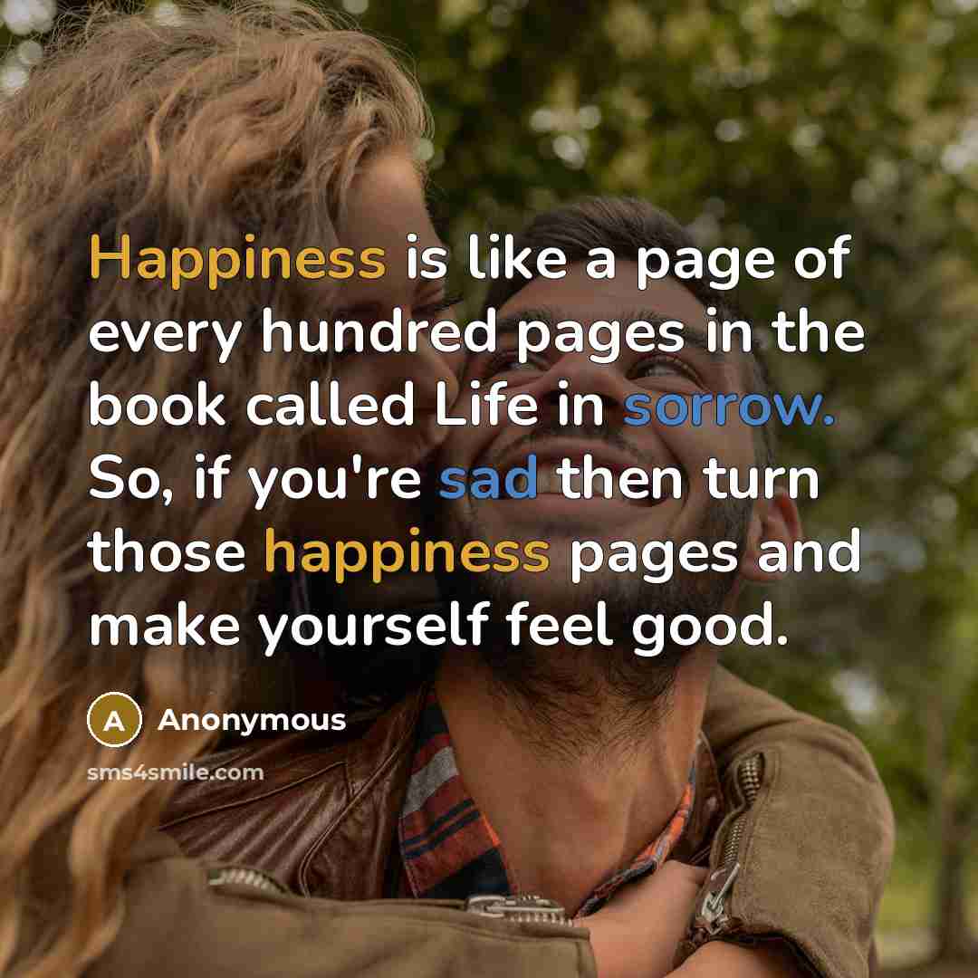 “Happiness is like a page of every hundred pages in the book called Life in sorrow. So, if you're sad then turn those happiness pages and make yourself feel good.” quote by Anonymous