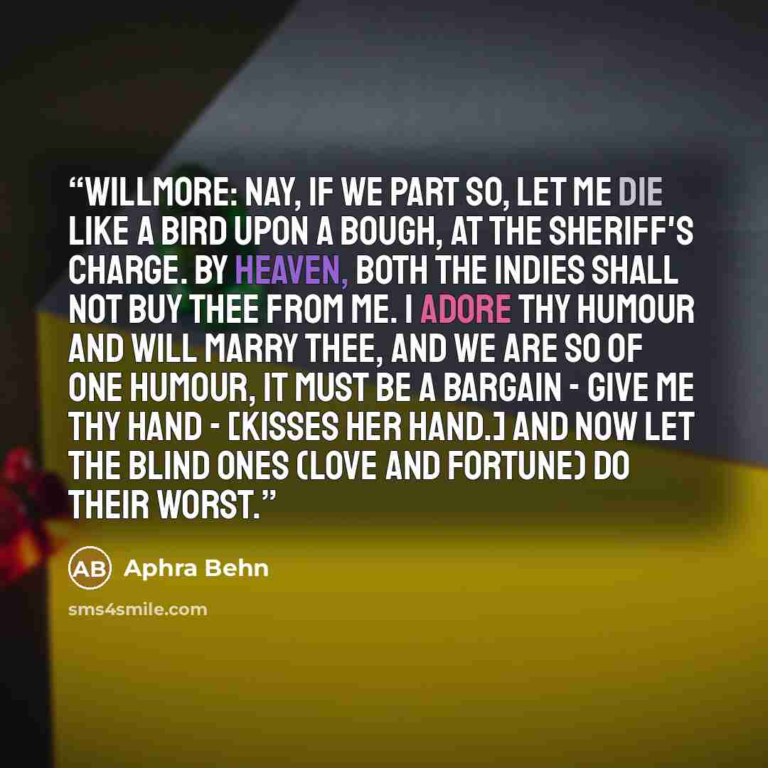 “WILLMORE: Nay, if we part so, let me die like a Bird upon a Bough, at the Sheriff's Charge. By Heaven, both the Indies shall not buy thee from me. I adore thy Humour and will marry thee, and we are so of one Humour, it must be a Bargain - give me thy Hand - [Kisses her hand.] And now let the blind…” quote by Aphra Behn