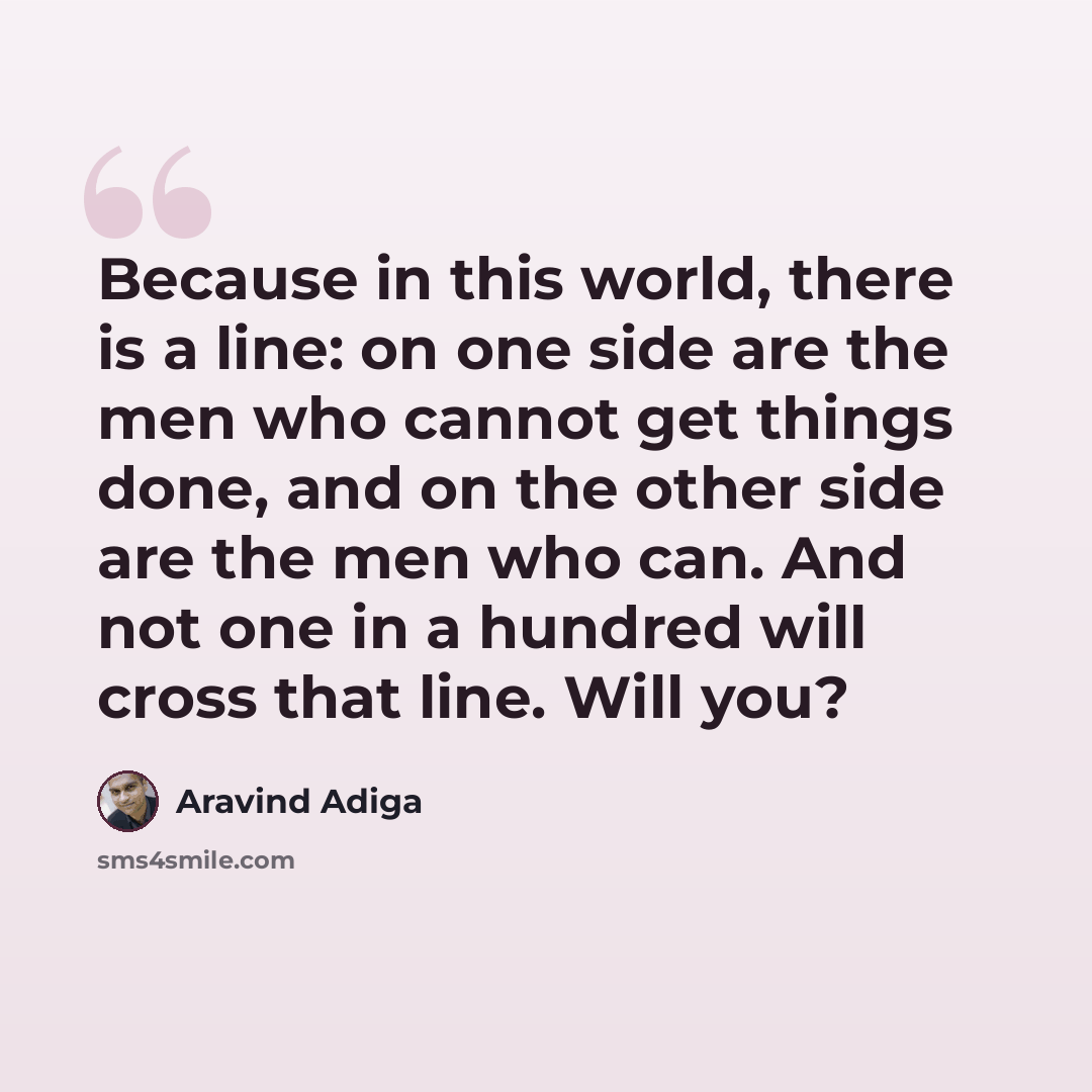 “Because in this world, there is a line: on one side are the men who cannot get things done, and on the other side are the men who can. And not one in a hundred will cross that line. Will you?” quote by Aravind Adiga