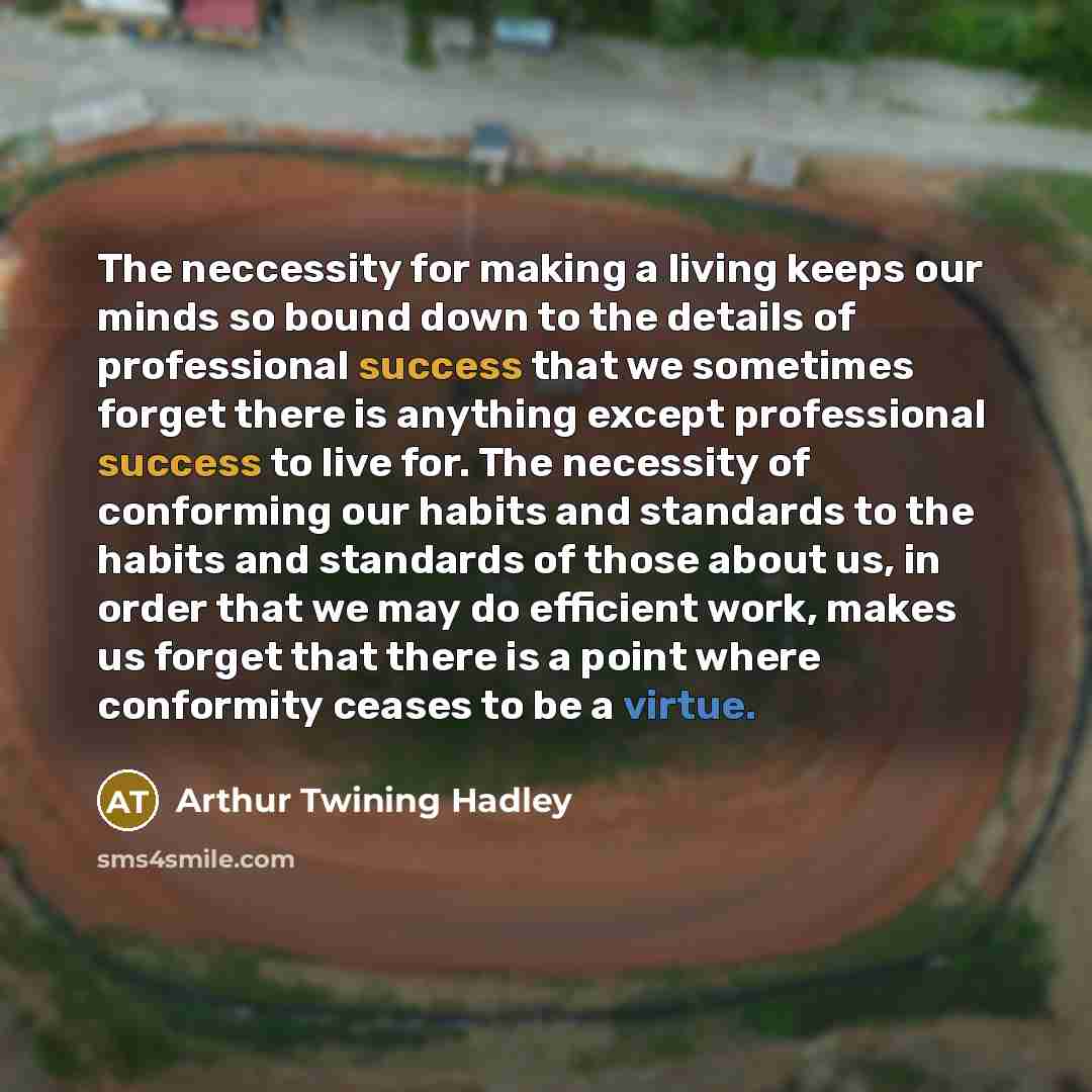 “The neccessity for making a living keeps our minds so bound down to the details of professional success that we sometimes forget there is anything except professional success to live for. The necessity of conforming our habits and standards to the habits and standards of those about us, in order…” quote by Arthur Twining Hadley