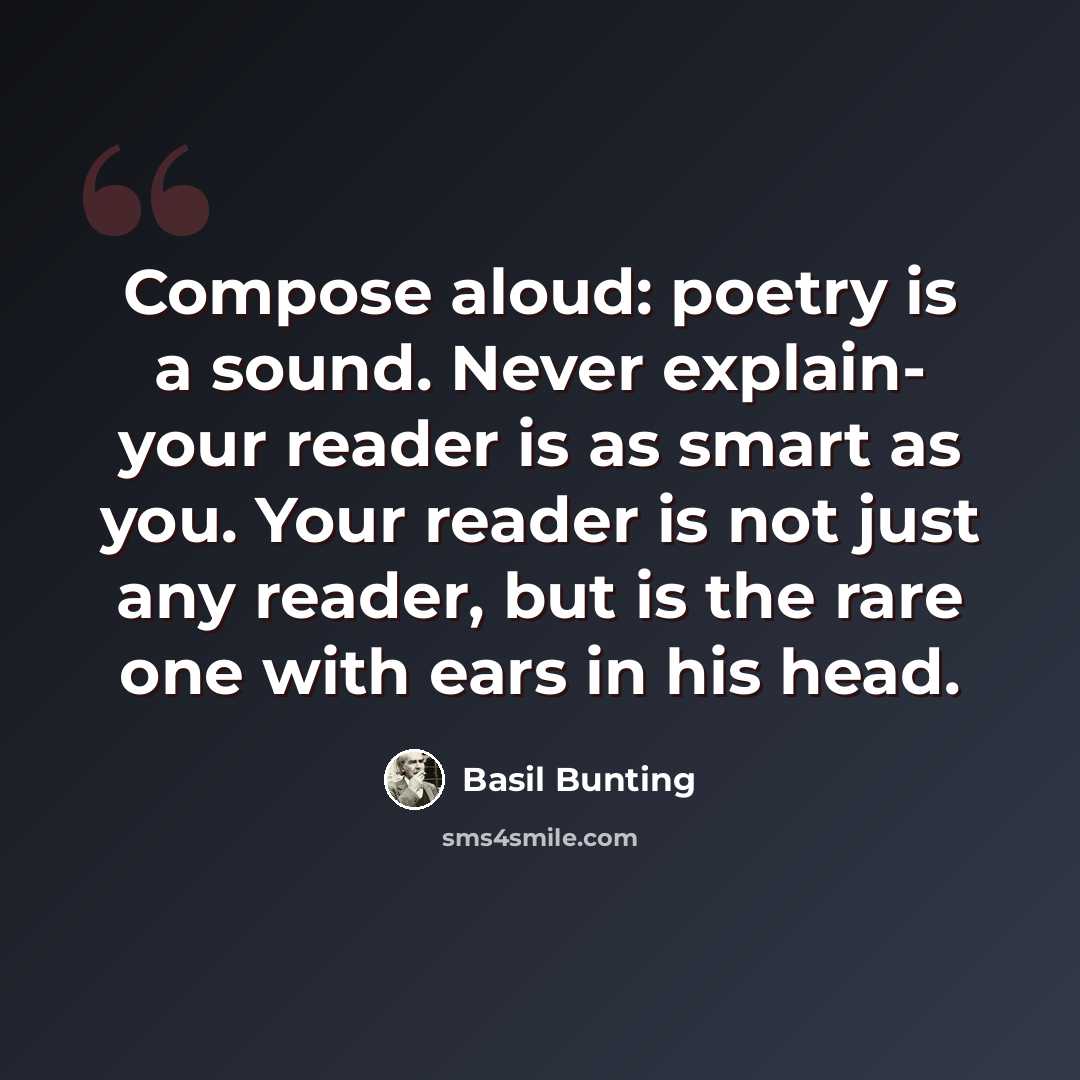 “Compose aloud: poetry is a sound. Never explain- your reader is as smart as you. Your reader is not just any reader, but is the rare one with ears in his head.” quote by Basil Bunting