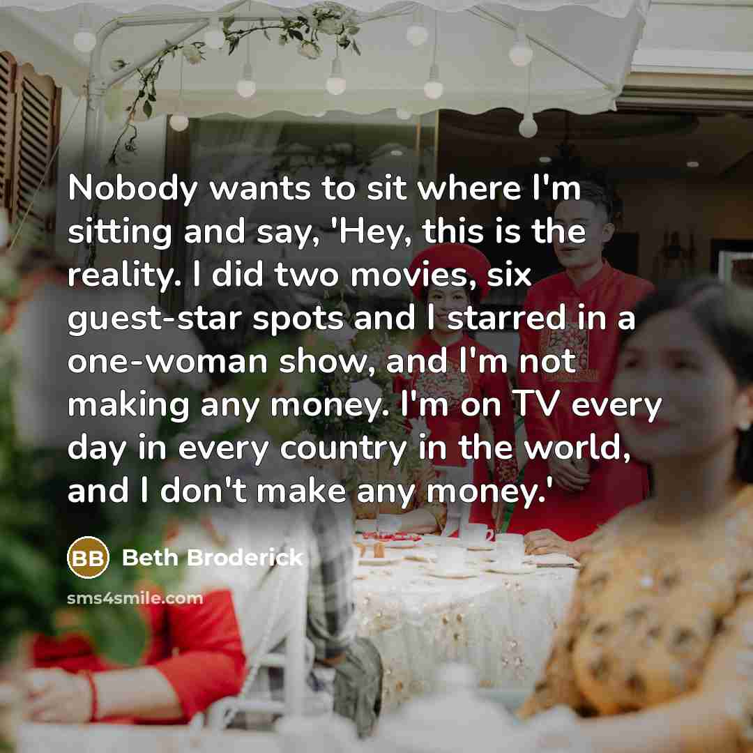 “Nobody wants to sit where I'm sitting and say, 'Hey, this is the reality. I did two movies, six guest-star spots and I starred in a one-woman show, and I'm not making any money. I'm on TV every day in every country in the world, and I don't make any money.'” quote by Beth Broderick