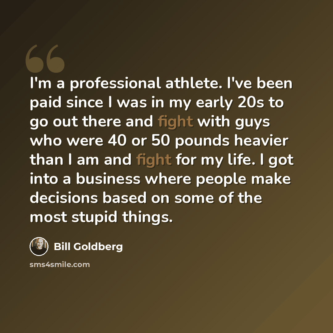 “I'm a professional athlete. I've been paid since I was in my early 20s to go out there and fight with guys who were 40 or 50 pounds heavier than I am and fight for my life. I got into a business where people make decisions based on some of the most stupid things.” quote by Bill Goldberg