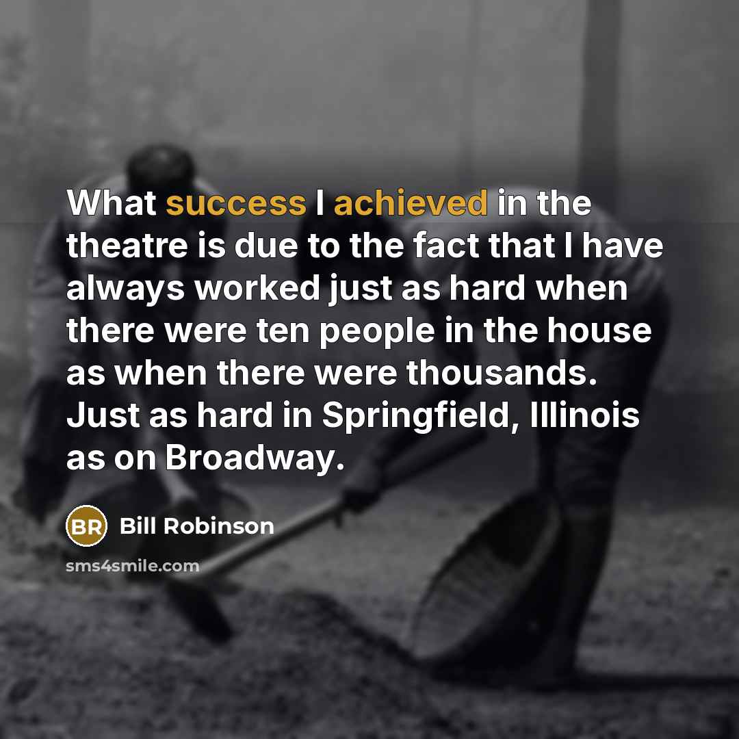 “What success I achieved in the theatre is due to the fact that I have always worked just as hard when there were ten people in the house as when there were thousands. Just as hard in Springfield, Illinois as on Broadway.” quote by Bill Robinson