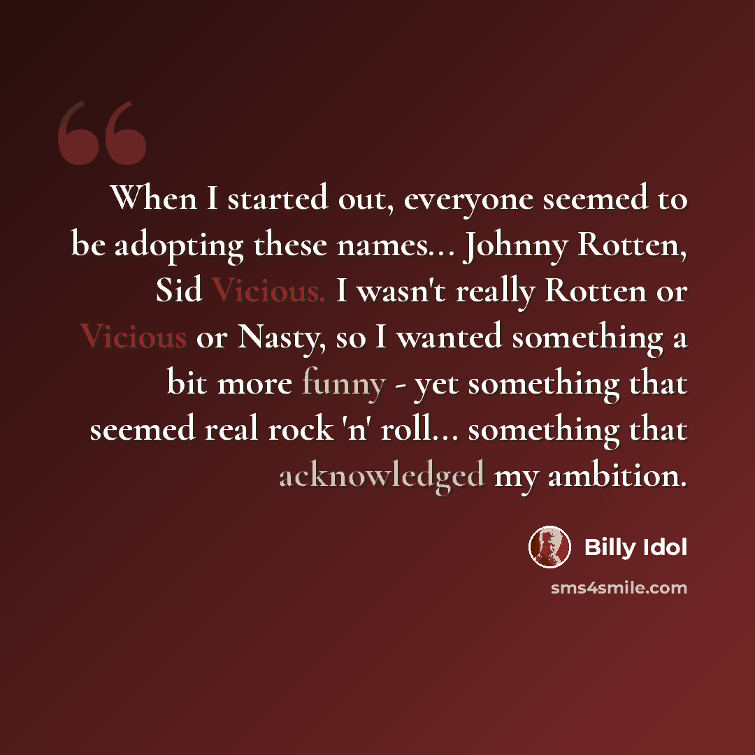 “When I started out, everyone seemed to be adopting these names... Johnny Rotten, Sid Vicious. I wasn't really Rotten or Vicious or Nasty, so I wanted something a bit more funny - yet something that seemed real rock 'n' roll... something that acknowledged my ambition.” quote by Billy Idol