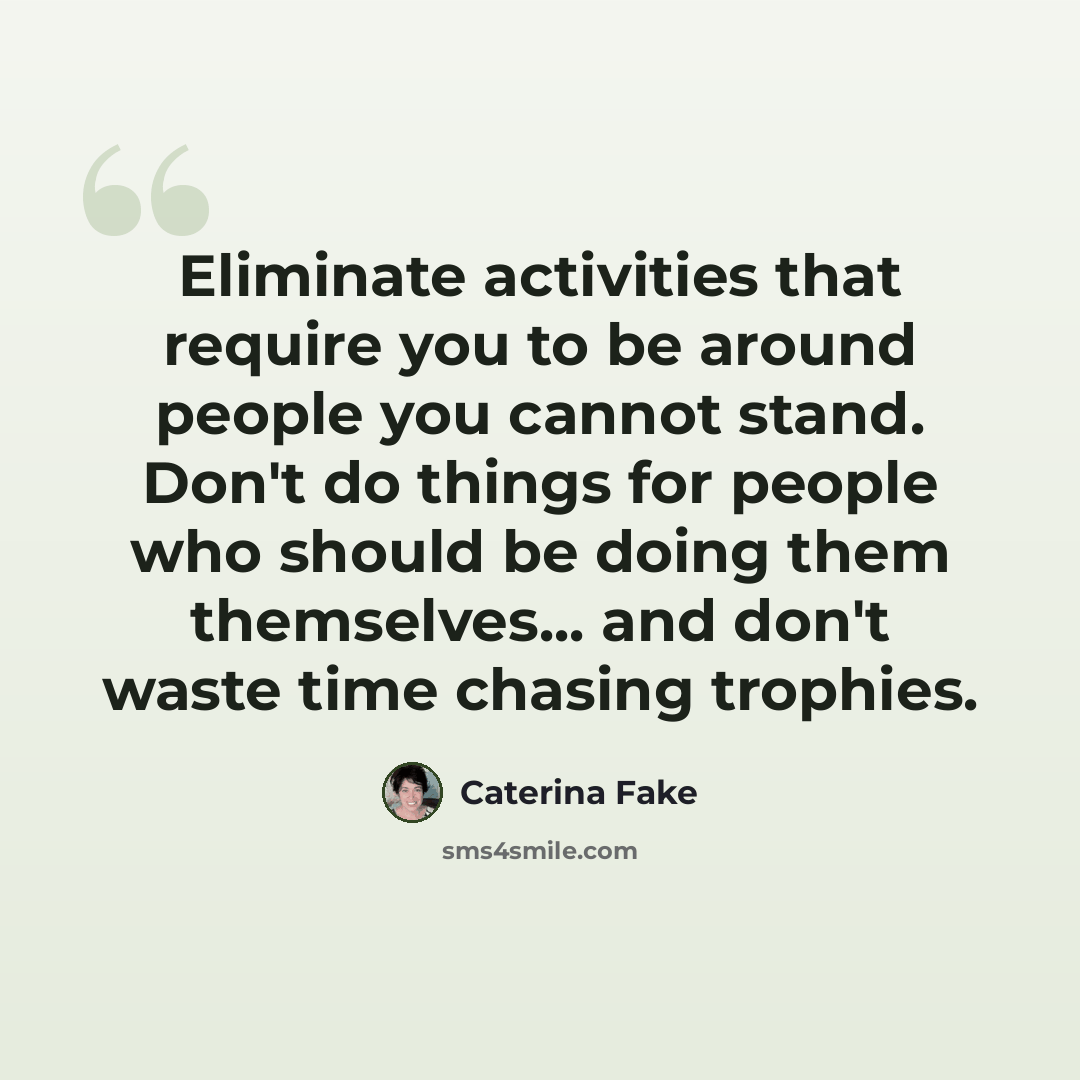 “Eliminate activities that require you to be around people you cannot stand. Don't do things for people who should be doing them themselves... and don't waste time chasing trophies.” quote by Caterina Fake
