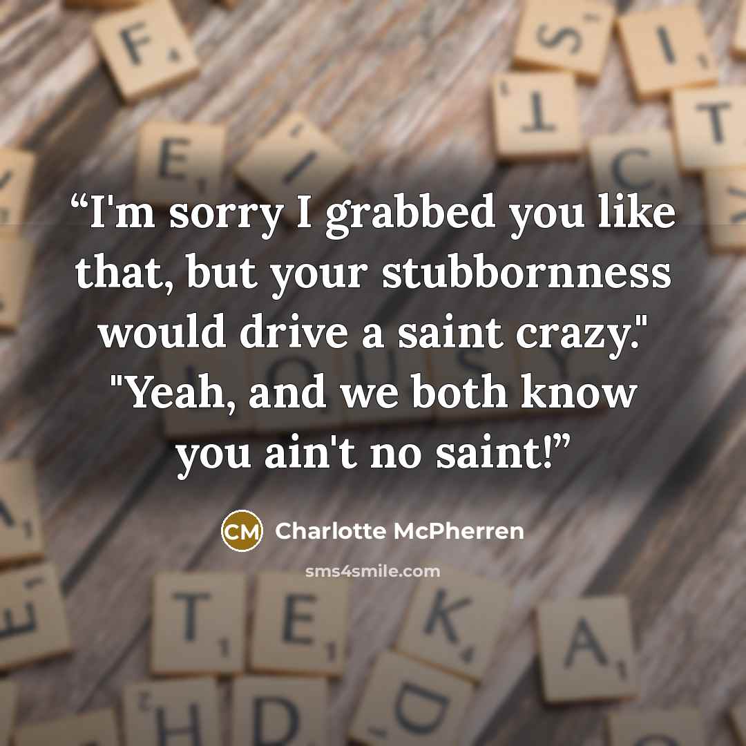 “I'm sorry I grabbed you like that, but your stubbornness would drive a saint crazy." "Yeah, and we both know you ain't no saint!” quote by Charlotte McPherren